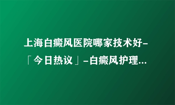 上海白癜风医院哪家技术好-「今日热议」-白癜风护理需要做什么?