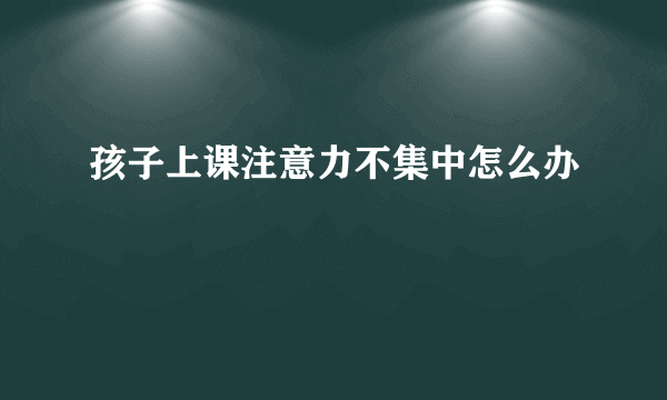 孩子上课注意力不集中怎么办