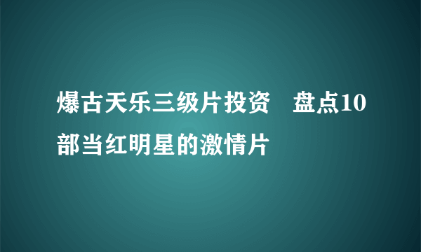 爆古天乐三级片投资   盘点10部当红明星的激情片