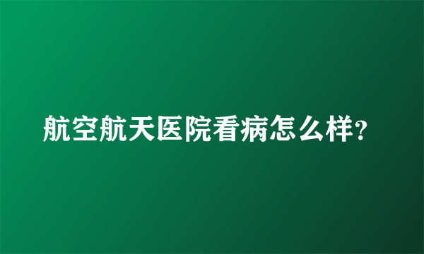 航空航天医院看病怎么样？