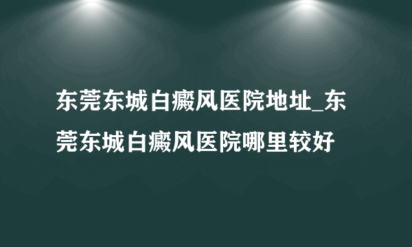 东莞东城白癜风医院地址_东莞东城白癜风医院哪里较好