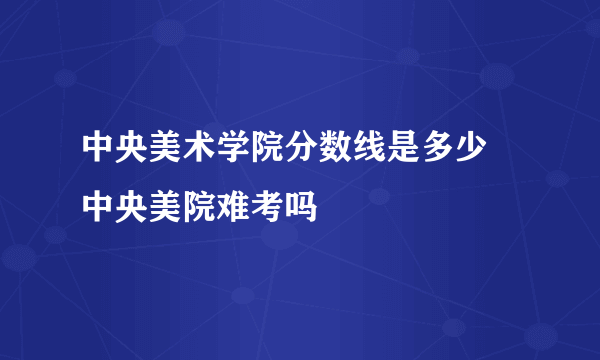 中央美术学院分数线是多少 中央美院难考吗