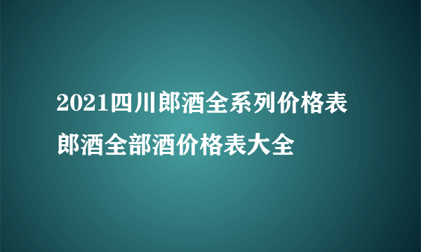 2021四川郎酒全系列价格表 郎酒全部酒价格表大全