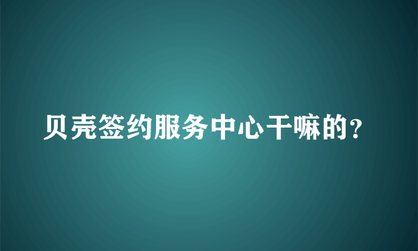 贝壳签约服务中心干嘛的？