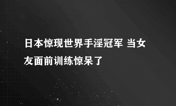 日本惊现世界手淫冠军 当女友面前训练惊呆了