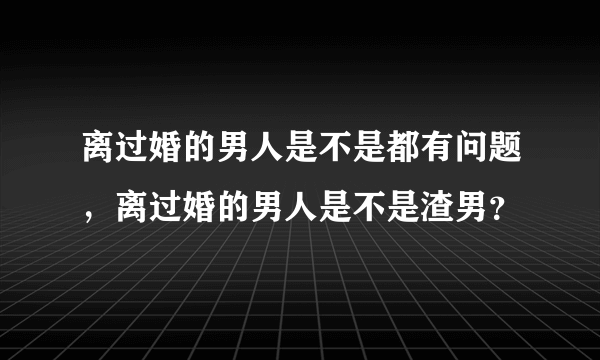 离过婚的男人是不是都有问题，离过婚的男人是不是渣男？