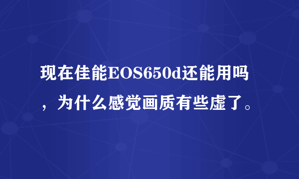 现在佳能EOS650d还能用吗，为什么感觉画质有些虚了。