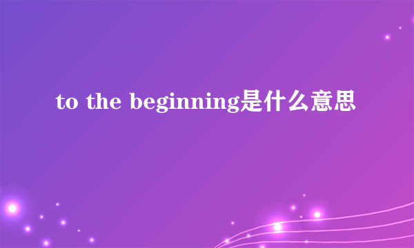 to the beginning是什么意思