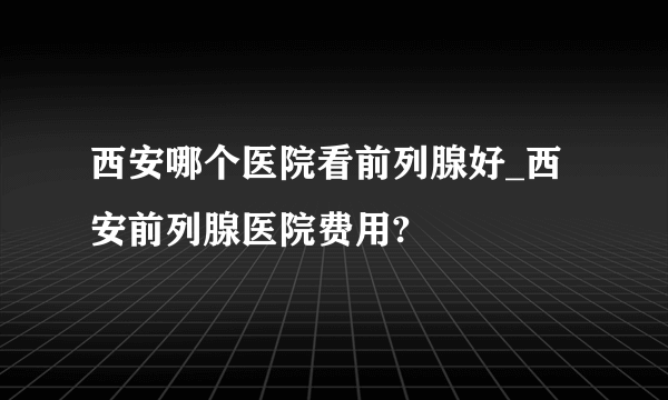 西安哪个医院看前列腺好_西安前列腺医院费用?