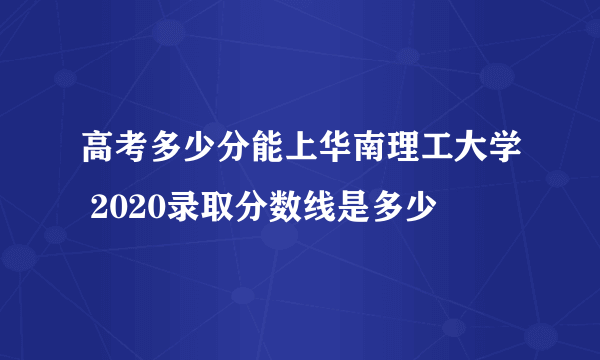 高考多少分能上华南理工大学 2020录取分数线是多少