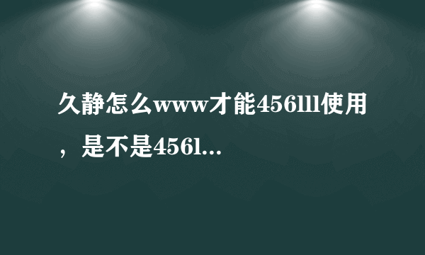 久静怎么www才能456lll使用，是不是456lll遍到coM别的地方了