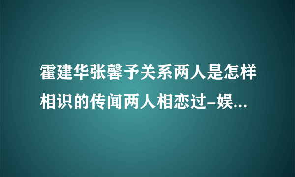 霍建华张馨予关系两人是怎样相识的传闻两人相恋过-娱乐八卦-飞外网