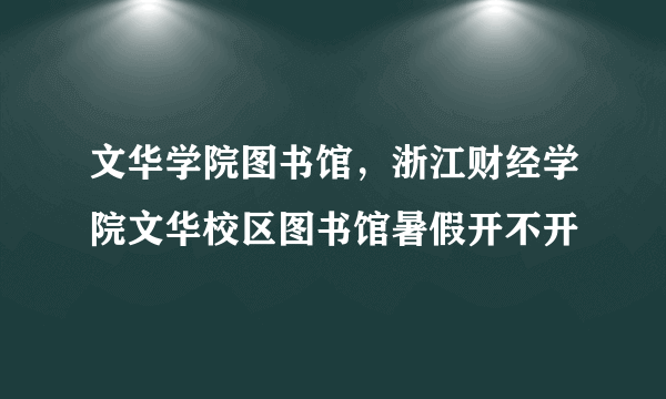 文华学院图书馆，浙江财经学院文华校区图书馆暑假开不开