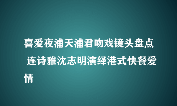 喜爱夜浦天浦君吻戏镜头盘点 连诗雅沈志明演绎港式快餐爱情