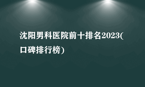 沈阳男科医院前十排名2023(口碑排行榜)