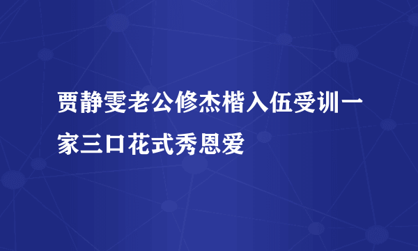 贾静雯老公修杰楷入伍受训一家三口花式秀恩爱