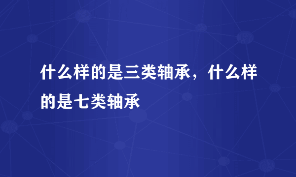 什么样的是三类轴承，什么样的是七类轴承