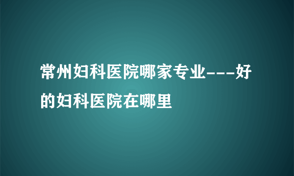 常州妇科医院哪家专业---好的妇科医院在哪里