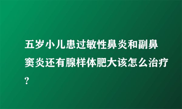 五岁小儿患过敏性鼻炎和副鼻窦炎还有腺样体肥大该怎么治疗?