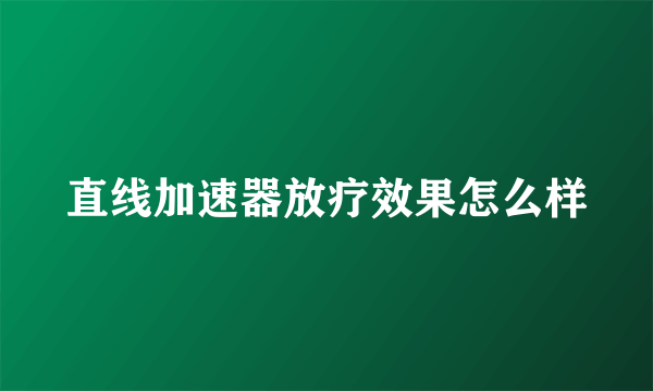 直线加速器放疗效果怎么样