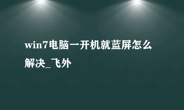 win7电脑一开机就蓝屏怎么解决_飞外