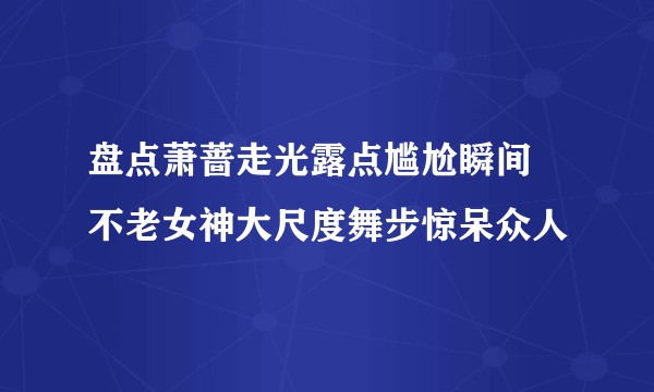 盘点萧蔷走光露点尴尬瞬间 不老女神大尺度舞步惊呆众人