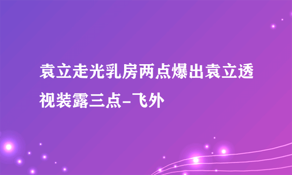 袁立走光乳房两点爆出袁立透视装露三点-飞外