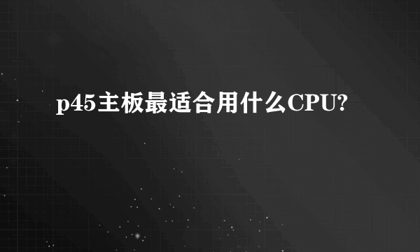 p45主板最适合用什么CPU?