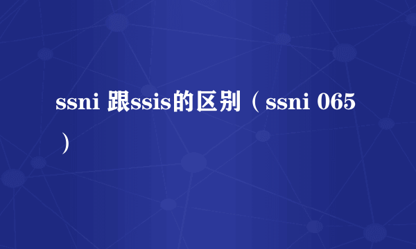 ssni 跟ssis的区别（ssni 065）