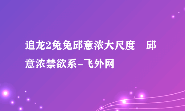 追龙2兔兔邱意浓大尺度	邱意浓禁欲系-飞外网