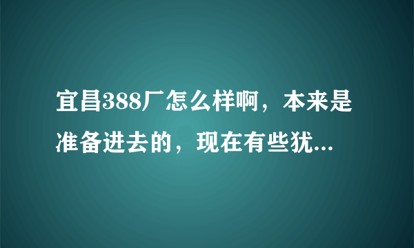 宜昌388厂怎么样啊，本来是准备进去的，现在有些犹豫，听说工资待遇也不是很好，休息少，不知道怎么办