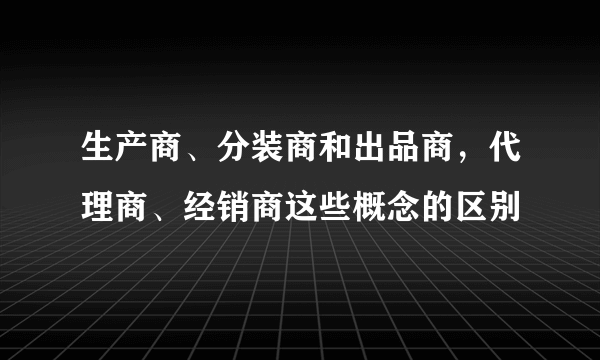 生产商、分装商和出品商，代理商、经销商这些概念的区别