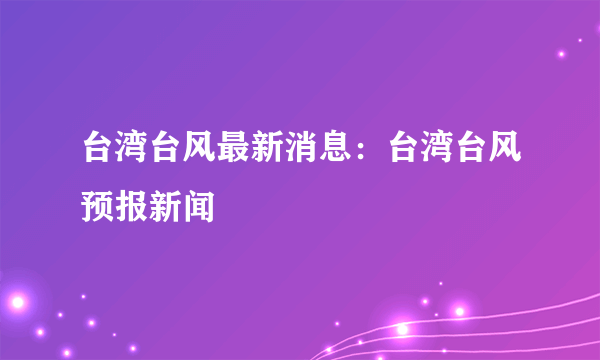 台湾台风最新消息：台湾台风预报新闻