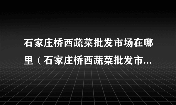 石家庄桥西蔬菜批发市场在哪里（石家庄桥西蔬菜批发市场具体在哪）