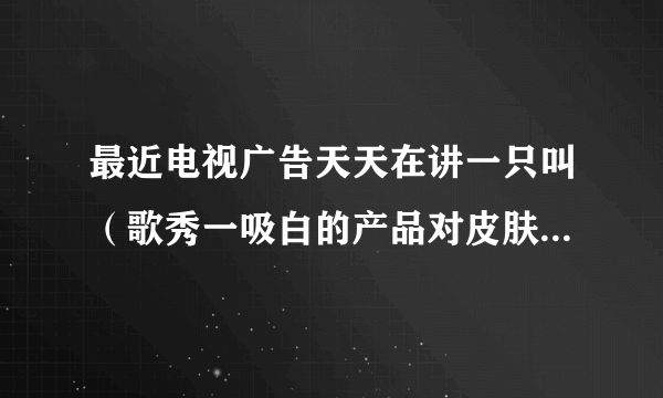 最近电视广告天天在讲一只叫（歌秀一吸白的产品对皮肤很好、无论是多差的皮，暗沦都一及白、可靠吗、请专家..