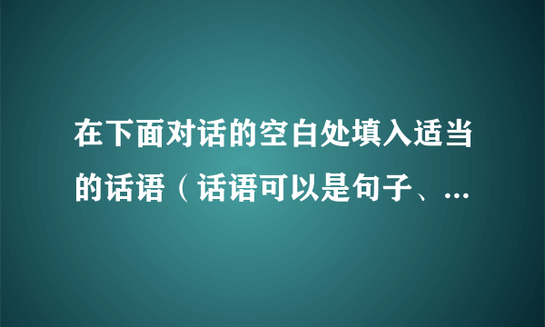 在下面对话的空白处填入适当的话语（话语可以是句子、短语或词），使对话完整．