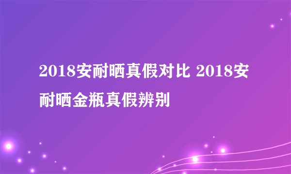 2018安耐晒真假对比 2018安耐晒金瓶真假辨别