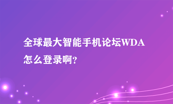 全球最大智能手机论坛WDA怎么登录啊？