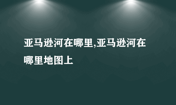 亚马逊河在哪里,亚马逊河在哪里地图上