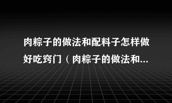 肉粽子的做法和配料子怎样做好吃窍门（肉粽子的做法和配料子怎样做好吃）