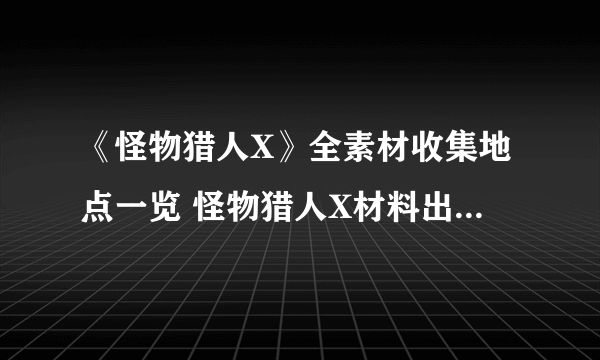 《怪物猎人X》全素材收集地点一览 怪物猎人X材料出处一览表