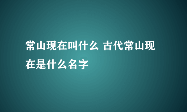 常山现在叫什么 古代常山现在是什么名字