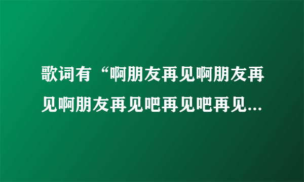 歌词有“啊朋友再见啊朋友再见啊朋友再见吧再见吧再见吧”的歌名