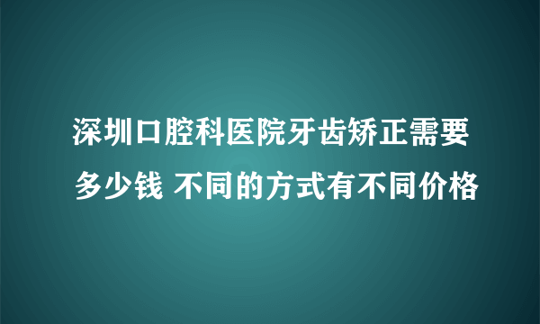 深圳口腔科医院牙齿矫正需要多少钱 不同的方式有不同价格