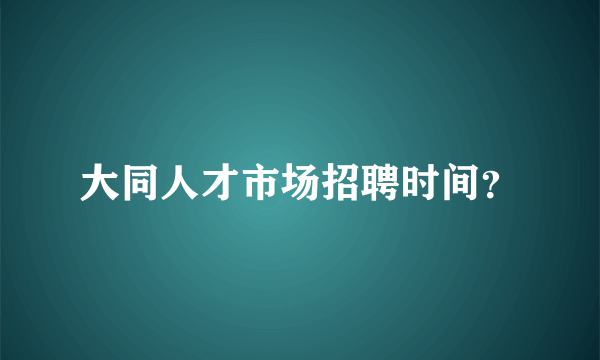 大同人才市场招聘时间？