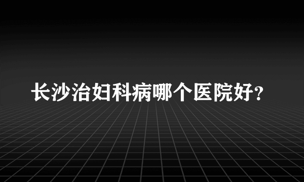 长沙治妇科病哪个医院好？