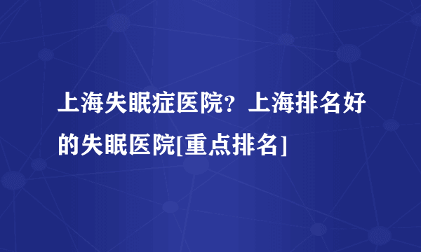 上海失眠症医院？上海排名好的失眠医院[重点排名]