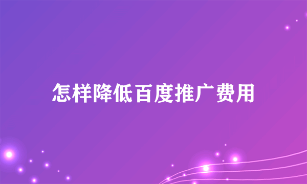 怎样降低百度推广费用