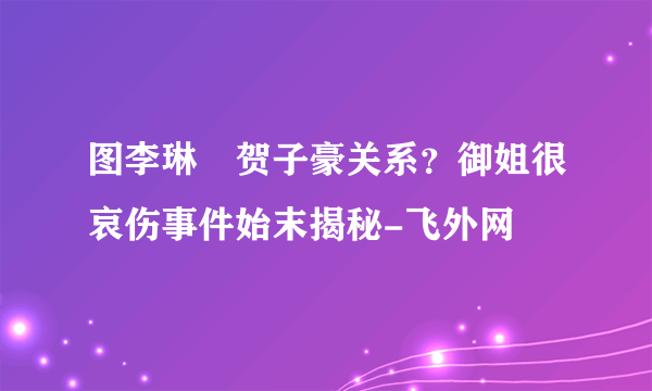 图李琳玥贺子豪关系？御姐很哀伤事件始末揭秘-飞外网