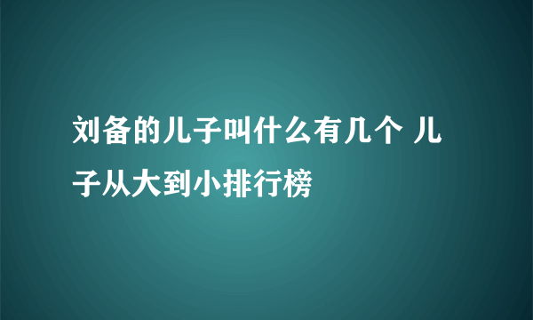 刘备的儿子叫什么有几个 儿子从大到小排行榜